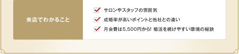 サロンやスタッフの雰囲気、他社との違い、婚活を続けやすい秘訣が来店でわかります。