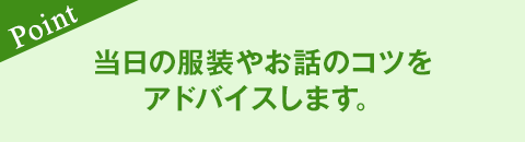 当日の服装やお話のコツをアドバイスします。