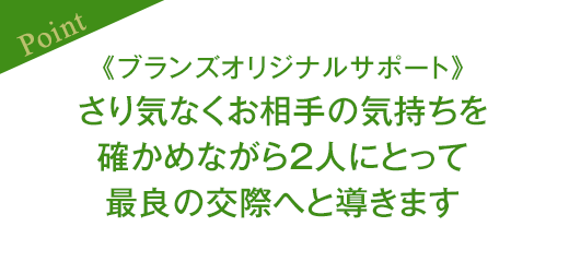 ［Point］《ブランズオリジナルサポート》さり気なくお相手の気持ちを確かめながら2人にとって最良の交際へと導きます