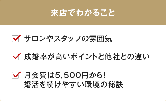 サロンやスタッフの雰囲気、他社との違い、婚活を続けやすい秘訣が来店でわかります。