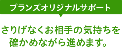 ブランズオリジナルサポート さりげなくお相手の気持ちを確かめながら進めます。