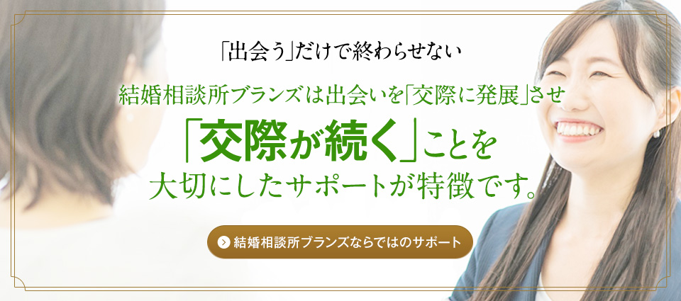 「出会う」だけでは終わらせない　結構相談所ブランズは出会いを「交際に発展」させ「交際が続く」ことを大切にしたサポートが特徴です。