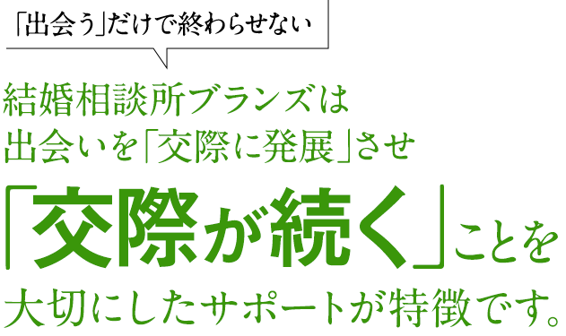 「出会う」だけで終わらせない。結婚相談所ブランズは出会いを「交際に発展」させ「交際が続く」ことを大切にしたサポートが特徴です