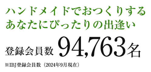 ハンドメイドでおつくりするあなたにぴったりの出逢い
登録会員94,763名
※IBJ登録会員数(2024年9月現在)